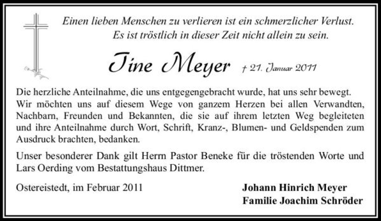 <p>Einen lieben Menschen zu verlieren ist ein schmerzlicher Verlust. Es ist tröstlich in dieser Zeit nicht allein zu sein.</p><p>Tine Meyer</p><p>† 21. Januar 2011</p><p>Die herzliche Anteilnahme, die uns entgegengebracht wurde, hat uns sehr bewegt. Wir möchten uns auf diesem Wege von ganzem Herzen bei allen Verwandten, Nachbarn, Freunden und Bekannten, die sie auf ihrem letzten Weg begleiteten und ihre Anteilnahme durch Wort, Schrift, Kranz-, Blumen- und Geldspenden zum Ausdruck brachten, bedanken.</p><p>Unser besonderer Dank gilt Herrn Pastor Beneke für die tröstenden Worte und Lars Oerding vom Bestattungshaus Dittmer. Ostereistedt, im Februar 2011 Johann Hinrich Meyer Familie Joachim Schröder</p>