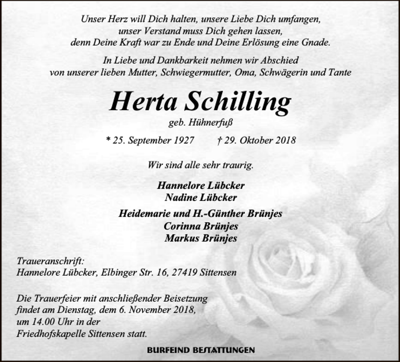 <p>Unser Herz will Dich halten, unsere Liebe Dich umfangen,<br />unser Verstand muss Dich gehen lassen,<br />denn Deine Kraft war zu Ende und Deine Erlösung eine Gnade.<br />In Liebe und Dankbarkeit nehmen wir Abschied<br />von unserer lieben Mutter, Schwiegermutter, Oma, Schwägerin und Tante</p><p>Herta Schilling<br />geb. Hühnerfuß</p><p>* 25. September 1927</p><p>† 29. Oktober 2018</p><p>Wir sind alle sehr traurig.</p><p>Hannelore Lübcker<br />Nadine Lübcker<br />Heidemarie und H.-Günther Brünjes<br />Corinna Brünjes<br />Markus Brünjes<br />Traueranschrift:<br />Hannelore Lübcker, Elbinger Str. 16, 27419 Sittensen<br />Die Trauerfeier mit anschließender Beisetzung<br />findet am Dienstag, dem 6. November 2018,<br />um 14.00 Uhr in der<br />Friedhofskapelle Sittensen statt.<br />Burfeind Bestattungen</p>
