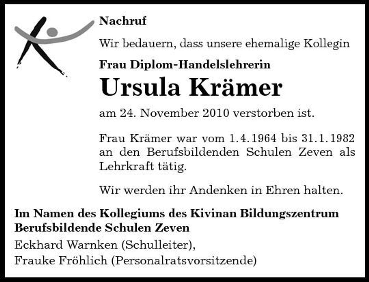 <p>Nachruf Wir bedauern, dass unsere ehemalige Kollegin Frau Diplom-Handelslehrerin</p><p>Ursula Krämer<br />am 24. November 2010 verstorben ist. Frau Krämer war vom 1. 4. 1964 bis 31. 1. 1982 an den Berufsbildenden Schulen Zeven als Lehrkraft tätig. Wir werden ihr Andenken in Ehren halten. Im Namen des Kollegiums des Kivinan Bildungszentrum Berufsbildende Schulen Zeven Eckhard Warnken (Schulleiter), Frauke Fröhlich (Personalratsvorsitzende)</p>