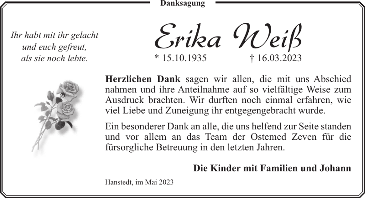 <p>Danksagung</p><p>Ihr habt mit ihr gelacht<br />und euch gefreut,<br />als sie noch lebte.</p><p>Erika Weiß</p><p>* 15.10.1935</p><p>† 16.03.2023</p><p>Herzlichen Dank sagen wir allen, die mit uns Abschied<br />nahmen und ihre Anteilnahme auf so vielfältige Weise zum<br />Ausdruck brachten. Wir durften noch einmal erfahren, wie<br />viel Liebe und Zuneigung ihr entgegengebracht wurde.<br />Ein besonderer Dank an alle, die uns helfend zur Seite standen<br />und vor allem an das Team der Ostemed Zeven für die<br />fürsorgliche Betreuung in den letzten Jahren.<br />Die Kinder mit Familien und Johann<br />Hanstedt, im Mai 2023</p>