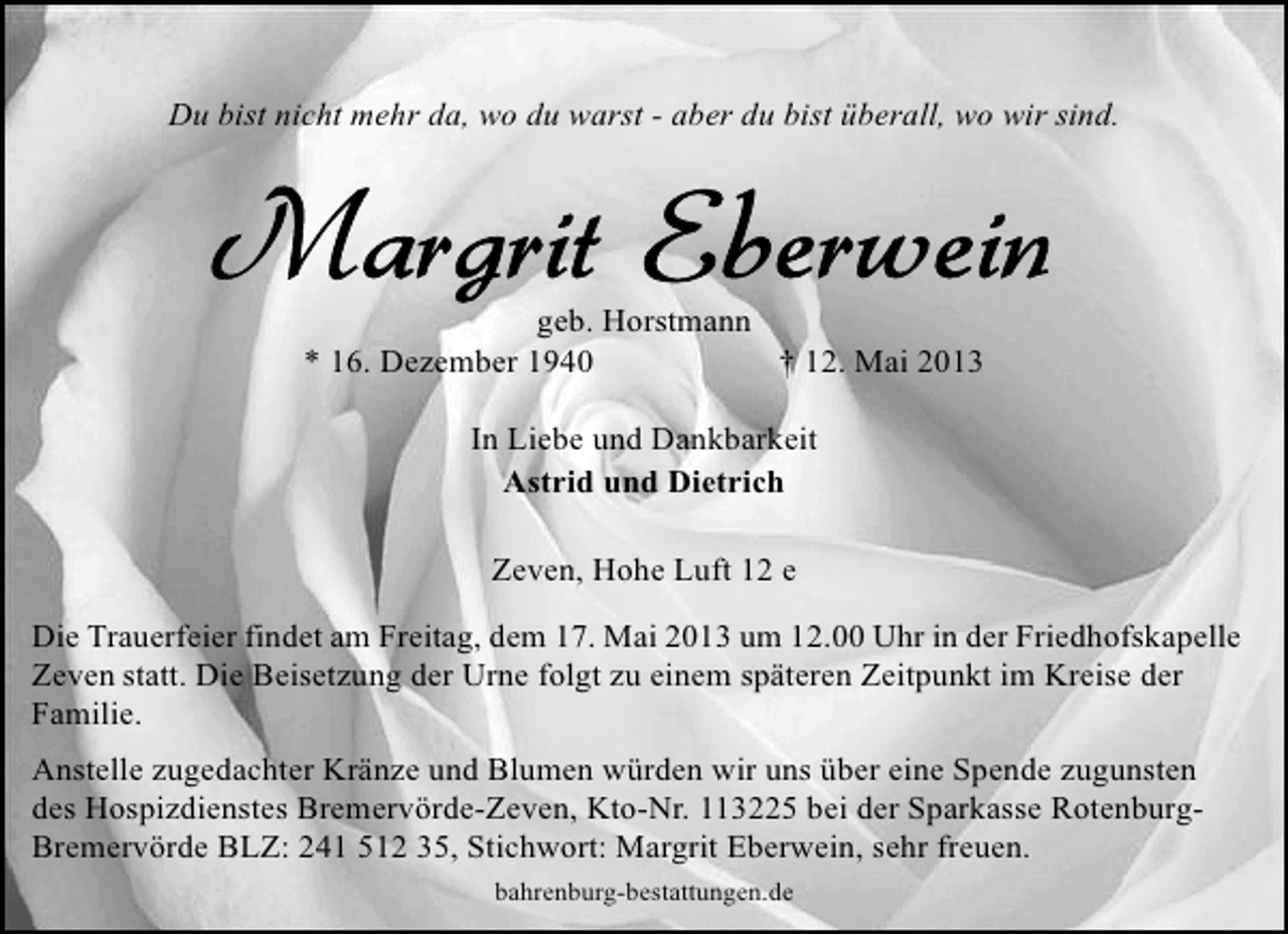 <p>Du bist nicht mehr da, wo du warst - aber du bist überall, wo wir sind.</p>
<p>geb. Horstmann<br />* 16. Dezember 1940<br />† 12. Mai 2013<br />In Liebe und Dankbarkeit<br />Astrid und Dietrich<br />Zeven, Hohe Luft 12 e<br />Die Trauerfeier findet am Freitag, dem 17. Mai 2013 um 12.00 Uhr in der Friedhofskapelle<br />Zeven statt. Die Beisetzung der Urne folgt zu einem späteren Zeitpunkt im Kreise der<br />Familie.<br />Anstelle zugedachter Kränze und Blumen würden wir uns über eine Spende zugunsten<br />des Hospizdienstes Bremervörde-Zeven, Kto-Nr. 113225 bei der Sparkasse RotenburgBremervörde BLZ: 241 512 35, Stichwort: Margrit Eberwein, sehr freuen.<br />bahrenburg-bestattungen.de</p>
