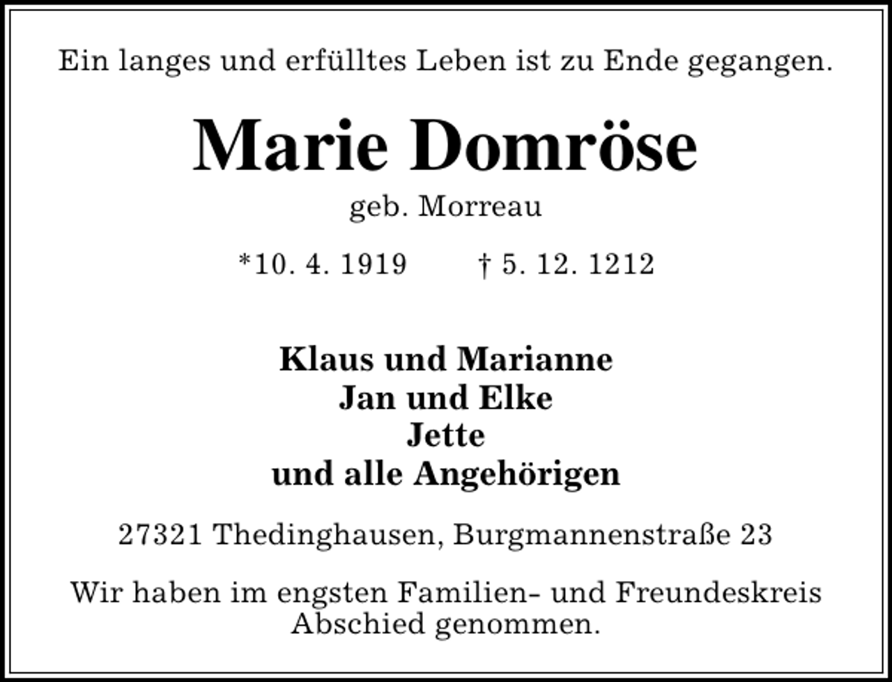 <p>Ein langes und erfülltes Leben ist zu Ende gegangen.</p><p>Marie Domröse<br />geb. Morreau</p><p>*10. 4. 1919</p><p>† 5. 12. 1212</p><p>Klaus und Marianne<br />Jan und Elke<br />Jette<br />und alle Angehörigen<br />27321 Thedinghausen, Burgmannenstraße 23<br />Wir haben im engsten Familien- und Freundeskreis<br />Abschied genommen.</p>