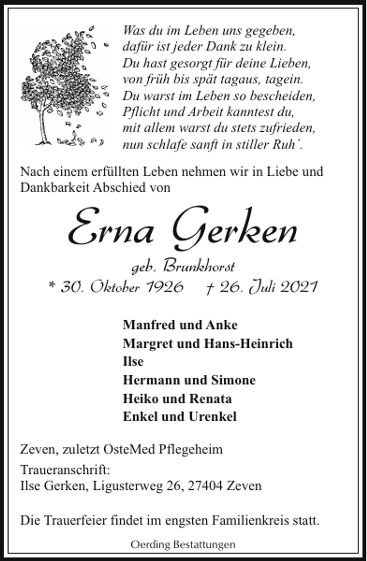 <p>Was du im Leben uns gegeben,<br />dafür ist jeder Dank zu klein.<br />Du hast gesorgt für deine Lieben,<br />von früh bis spät tagaus, tagein.<br />Du warst im Leben so bescheiden,<br />Pflicht und Arbeit kanntest du,<br />mit allem warst du stets zufrieden,<br />nun schlafe sanft in stiller Ruh´.<br />Nach einem erfüllten Leben nehmen wir in Liebe und<br />Dankbarkeit Abschied von</p><p>Erna Gerken<br />geb. Brunkhorst</p><p>* 30. Oktober 1926</p><p>† 26. Juli 2021</p><p>Manfred und Anke<br />Margret und Hans-Heinrich<br />Ilse<br />Hermann und Simone<br />Heiko und Renata<br />Enkel und Urenkel<br />Zeven, zuletzt OsteMed Pflegeheim<br />Traueranschrift:<br />Ilse Gerken, Ligusterweg 26, 27404 Zeven<br />Die Trauerfeier findet im engsten Familienkreis statt.<br />Oerding Bestattungen</p>