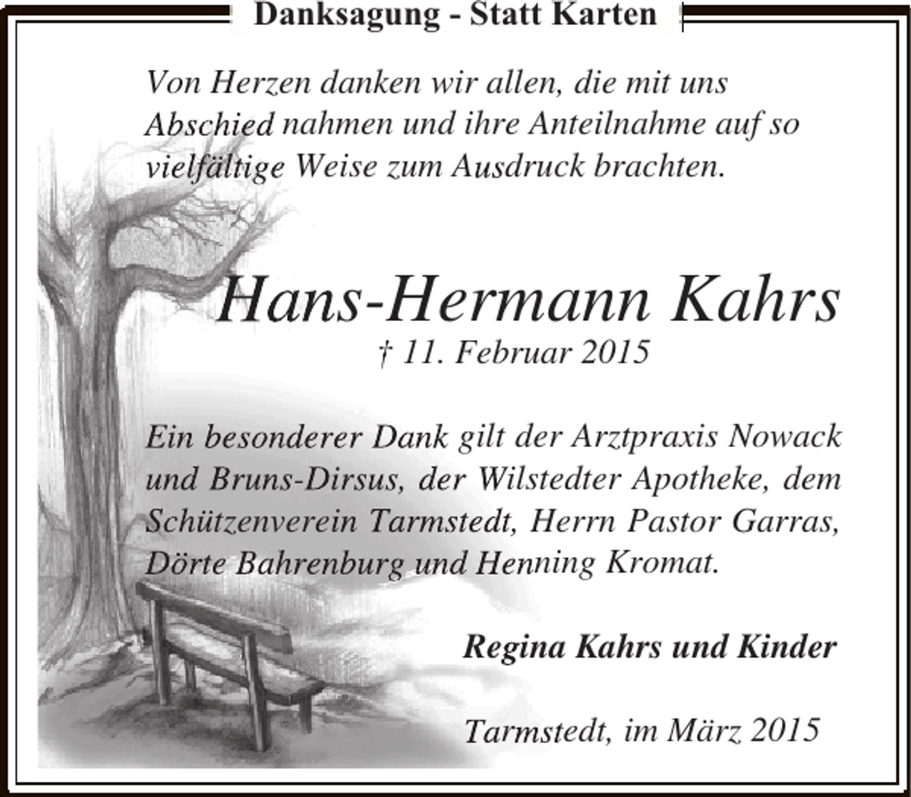 <p>Danksagung - Statt Karten<br />Von Herzen danken wir allen, die mit uns<br />Abschied nahmen und ihre Anteilnahme auf so<br />vielfältige Weise zum Ausdruck brachten.</p><p>Hans-Hermann Kahrs<br />† 11. Februar 2015</p><p>Ein besonderer Dank gilt der Arztpraxis Nowack<br />und Bruns-Dirsus, der Wilstedter Apotheke, dem<br />Schützenverein Tarmstedt, Herrn Pastor Garras,<br />Dörte Bahrenburg und Henning Kromat.<br />Regina Kahrs und Kinder<br />Tarmstedt, im März 2015</p>