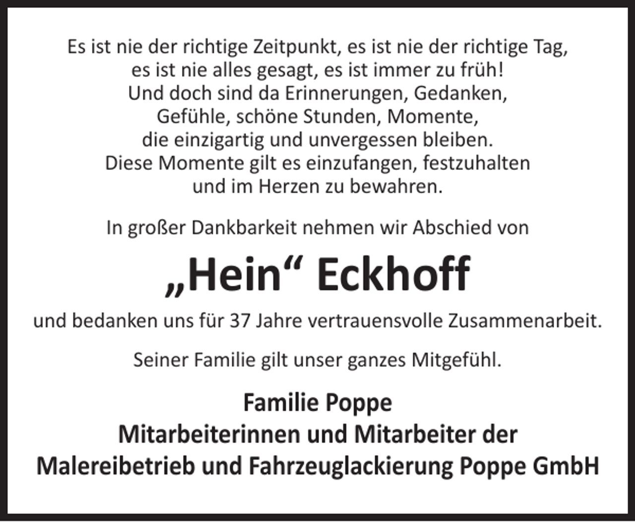 <p>Es ist nie der richtige Zeitpunkt, es ist nie der richtige Tag,<br />es ist nie alles gesagt, es ist immer zu früh!<br />Und doch sind da Erinnerungen, Gedanken,<br />Gefühle, schöne Stunden, Momente,<br />die einzigartig und unvergessen bleiben.<br />Diese Momente gilt es einzufangen, festzuhalten<br />und im Herzen zu bewahren.<br />In großer Dankbarkeit nehmen wir Abschied von</p><p>„Hein“ Eckhoff</p><p>und bedanken uns für 37 Jahre vertrauensvolle Zusammenarbeit.<br />Seiner Familie gilt unser ganzes Mitgefühl.</p><p>Familie Poppe<br />Mitarbeiterinnen und Mitarbeiter der<br />Malereibetrieb und Fahrzeuglackierung Poppe GmbH</p>