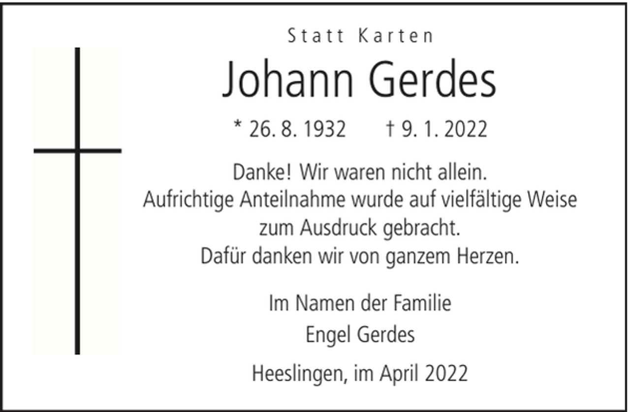 <p>Statt Karten</p><p>Johann Gerdes<br />* 26. 8. 1932</p><p>† 9. 1. 2022</p><p>Danke! Wir waren nicht allein.<br />Aufrichtige Anteilnahme wurde auf vielfältige Weise<br />zum Ausdruck gebracht.<br />Dafür danken wir von ganzem Herzen.<br />Im Namen der Familie<br />Engel Gerdes<br />Heeslingen, im April 2022</p>
