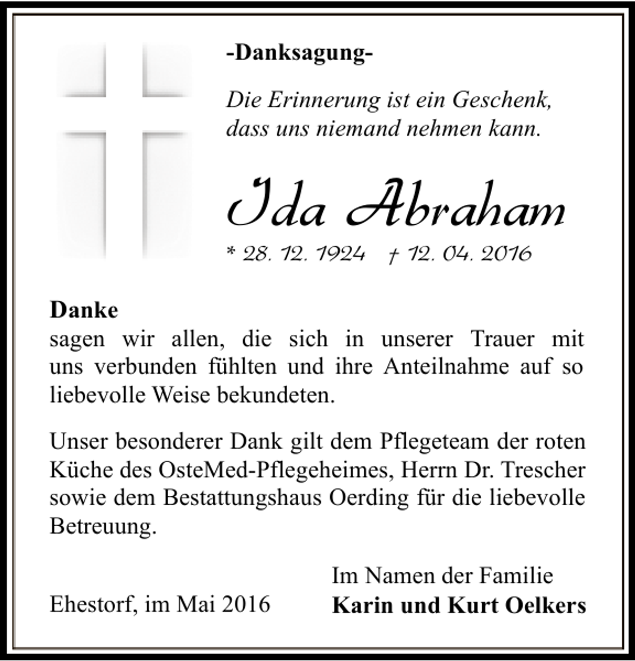 <p>-DanksagungDie Erinnerung ist ein Geschenk,<br />dass uns niemand nehmen kann.</p><p>Ida Abraham<br />* 28. 12. 1924 † 12. 04. 2016</p><p>Danke<br />sagen wir allen, die sich in unserer Trauer mit<br />uns verbunden fühlten und ihre Anteilnahme auf so<br />liebevolle Weise bekundeten.<br />Unser besonderer Dank gilt dem Pflegeteam der roten<br />Küche des OsteMed-Pflegeheimes, Herrn Dr. Trescher<br />sowie dem Bestattungshaus Oerding für die liebevolle<br />Betreuung.<br />Ehestorf, im Mai 2016</p><p>Im Namen der Familie<br />Karin und Kurt Oelkers</p>