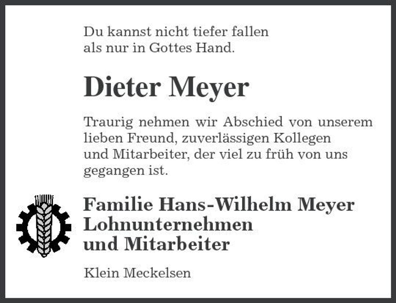 <p>Du kannst nicht tiefer fallen als nur in Gottes Hand.</p><p>Dieter Meyer<br />Traurig nehmen wir Abschied von unserem lieben Freund, zuverlässigen Kollegen und Mitarbeiter, der viel zu früh von uns gegangen ist.</p><p>Familie Hans-Wilhelm Meyer Lohnunternehmen und Mitarbeiter<br />Klein Meckelsen</p>