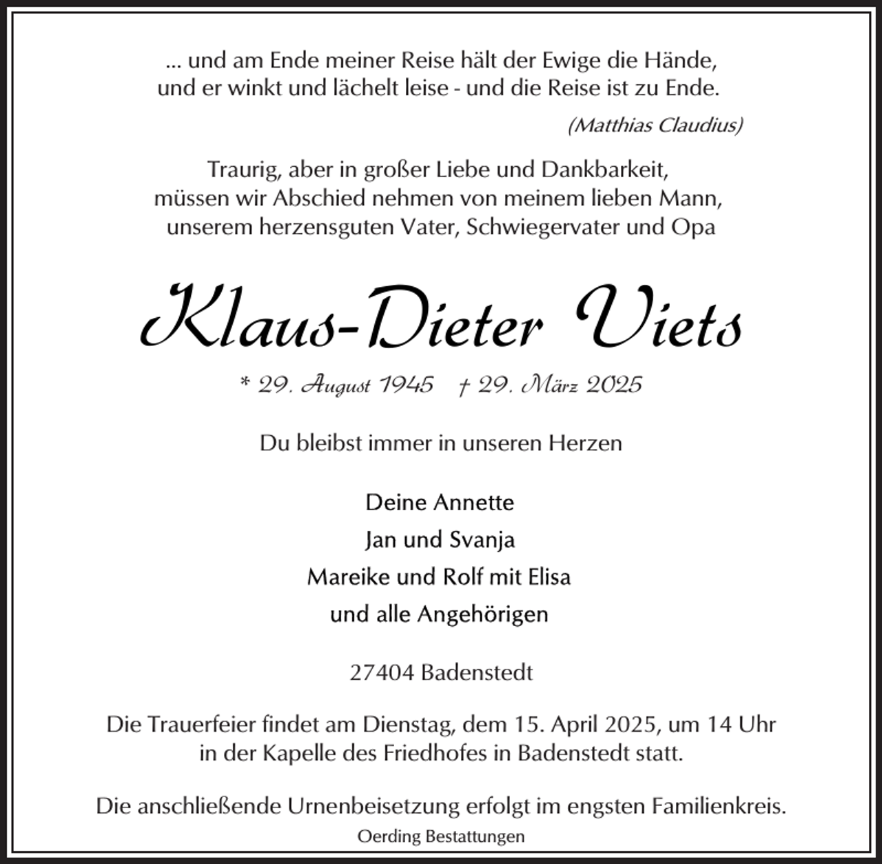 <p>... und am Ende meiner Reise hält der Ewige die Hände,<br />und er winkt und lächelt leise - und die Reise ist zu Ende.<br />(Matthias Claudius)</p><p>Traurig, aber in großer Liebe und Dankbarkeit,<br />müssen wir Abschied nehmen von meinem lieben Mann,<br />unserem herzensguten Vater, Schwiegervater und Opa</p><p>Klaus-Dieter Viets<br />* 29. August 1945 † 29. März 2025<br />Du bleibst immer in unseren Herzen</p><p>27404 Badenstedt<br />Die Trauerfeier findet am Dienstag, dem 15. April 2025, um 14 Uhr<br />in der Kapelle des Friedhofes in Badenstedt statt.<br />Die anschließende Urnenbeisetzung erfolgt im engsten Familienkreis.<br />Oerding Bestattungen</p>