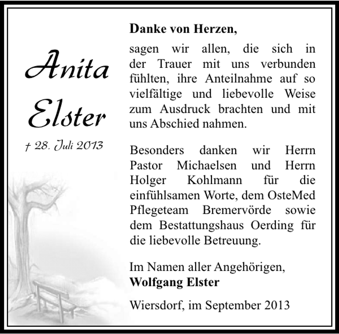 <p>Danke von Herzen,</p><p>Anita<br />Elster</p><p>† 28. Juli 2013</p><p>sagen wir allen, die sich in<br />der Trauer mit uns verbunden<br />fühlten, ihre Anteilnahme auf so<br />vielfältige und liebevolle Weise<br />zum Ausdruck brachten und mit<br />uns Abschied nahmen.<br />Besonders danken wir Herrn<br />Pastor Michaelsen und Herrn<br />Holger<br />Kohlmann<br />für<br />die<br />einfühlsamen Worte, dem OsteMed<br />Pflegeteam Bremervörde sowie<br />dem Bestattungshaus Oerding für<br />die liebevolle Betreuung.<br />Im Namen aller Angehörigen,<br />Wolfgang Elster<br />Wiersdorf, im September 2013</p>