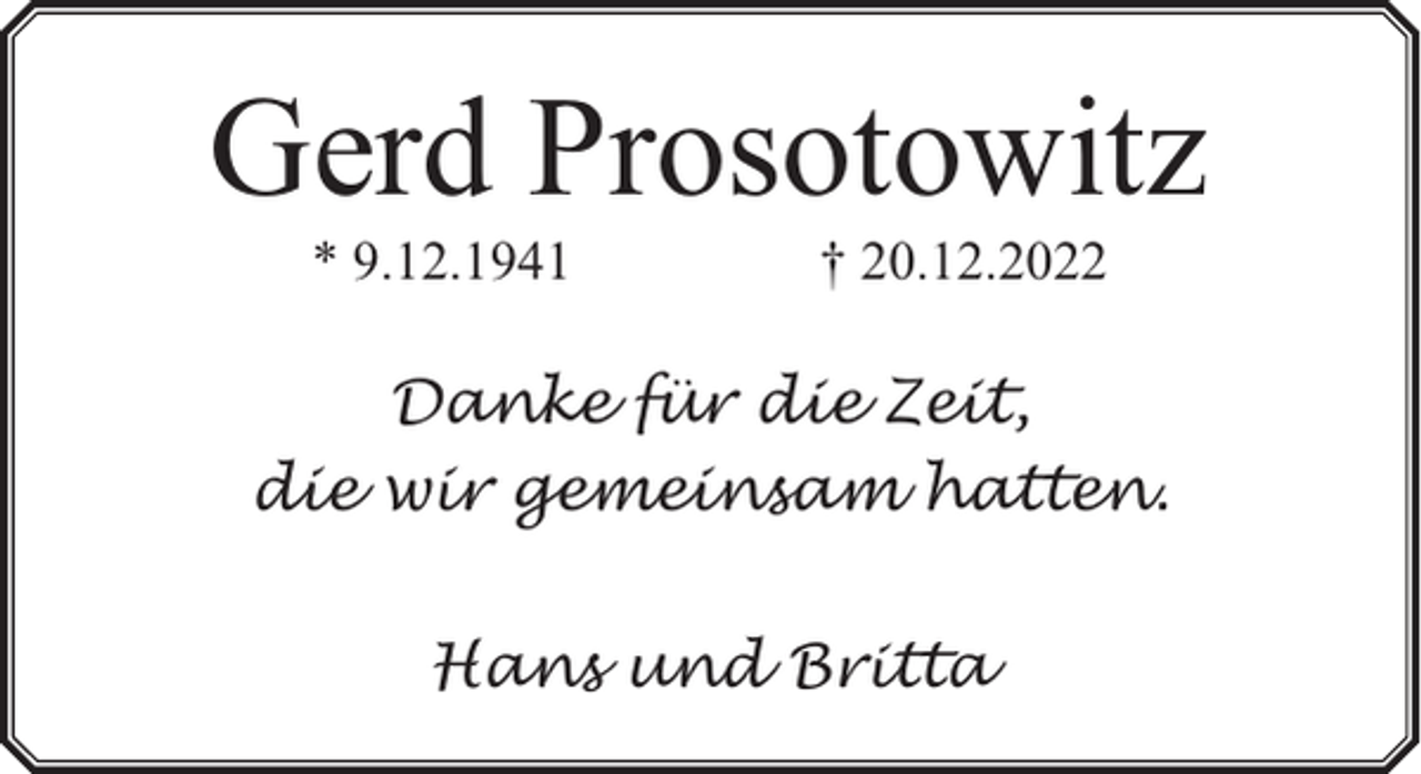 <p>Gerd Prosotowitz<br />* 9.12.1941</p><p>† 20.12.2022</p><p>Danke für die Zeit,<br />die wir gemeinsam hatten.<br />Hans und Britta</p>