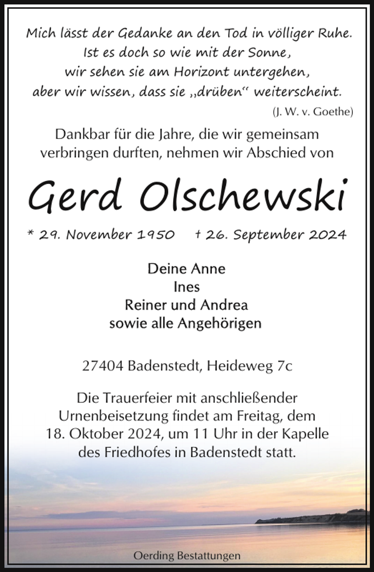 <p>Mich lässt der Gedanke an den Tod in völliger Ruhe.<br />Ist es doch so wie mit der Sonne,<br />wir sehen sie am Horizont untergehen,<br />aber wir wissen, dass sie „drüben“ weiterscheint.<br />(J. W. v. Goethe)</p><p>Dankbar für die Jahre, die wir gemeinsam<br />verbringen durften, nehmen wir Abschied von</p><p>Gerd Olschewski<br />* 29. November 1950</p><p>† 26. September 2024</p><p>27404 Badenstedt, Heideweg 7c<br />Die Trauerfeier mit anschließender<br />Urnenbeisetzung findet am Freitag, dem<br />18. Oktober 2024, um 11 Uhr in der Kapelle<br />des Friedhofes in Badenstedt statt.</p><p>Oerding Bestattungen</p>