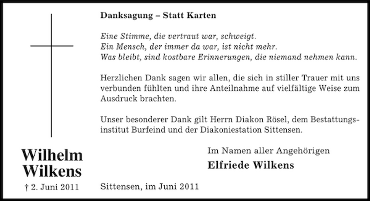<p>Danksagung – Statt Karten Eine Stimme, die vertraut war, schweigt. Ein Mensch, der immer da war, ist nicht mehr. Was bleibt, sind kostbare Erinnerungen, die niemand nehmen kann. Herzlichen Dank sagen wir allen, die sich in stiller Trauer mit uns verbunden fühlten und ihre Anteilnahme auf vielfältige Weise zum Ausdruck brachten. Unser besonderer Dank gilt Herrn Diakon Rösel, dem Bestattungsinstitut Burfeind und der Diakoniestation Sittensen.</p><p>Wilhelm Wilkens<br />† 2. Juni 2011 Sittensen, im Juni 2011</p><p>Im Namen aller Angehörigen</p><p>Elfriede Wilkens</p>
