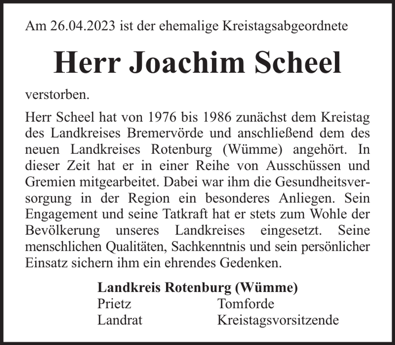 <p>Am 26.04.2023 ist der ehemalige Kreistagsabgeordnete</p><p>Herr Joachim Scheel<br />verstorben.<br />Herr Scheel hat von 1976 bis 1986 zunächst dem Kreistag<br />des Landkreises Bremervörde und anschließend dem des<br />neuen Landkreises Rotenburg (Wümme) angehört. In<br />dieser Zeit hat er in einer Reihe von Ausschüssen und<br />Gremien mitgearbeitet. Dabei war ihm die Gesundheitsversorgung in der Region ein besonderes Anliegen. Sein<br />Engagement und seine Tatkraft hat er stets zum Wohle der<br />Bevölkerung unseres Landkreises eingesetzt. Seine<br />menschlichen Qualitäten, Sachkenntnis und sein persönlicher<br />Einsatz sichern ihm ein ehrendes Gedenken.<br />Landkreis Rotenburg (Wümme)<br />Prietz<br />Tomforde<br />Landrat<br />Kreistagsvorsitzende</p>