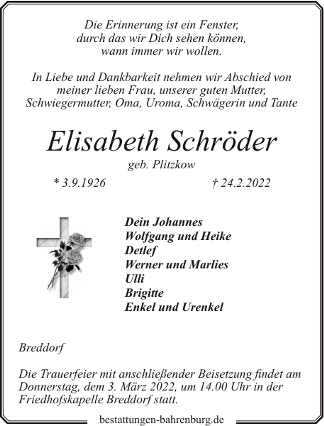 <p>Die Erinnerung ist ein Fenster,<br />durch das wir Dich sehen können,<br />wann immer wir wollen.<br />In Liebe und Dankbarkeit nehmen wir Abschied von<br />meiner lieben Frau, unserer guten Mutter,<br />Schwiegermutter, Oma, Uroma, Schwägerin und Tante</p><p>Elisabeth Schröder<br />geb. Plitzkow</p><p>* 3.9.1926</p><p>† 24.2.2022<br />Dein Johannes<br />Wolfgang und Heike<br />Detlef<br />Werner und Marlies<br />Ulli<br />Brigitte<br />Enkel und Urenkel</p><p>Breddorf<br />Die Trauerfeier mit anschließender Beisetzung findet am<br />Donnerstag, dem 3. März 2022, um 14.00 Uhr in der<br />Friedhofskapelle Breddorf statt.<br />bestattungen-bahrenburg.de</p>