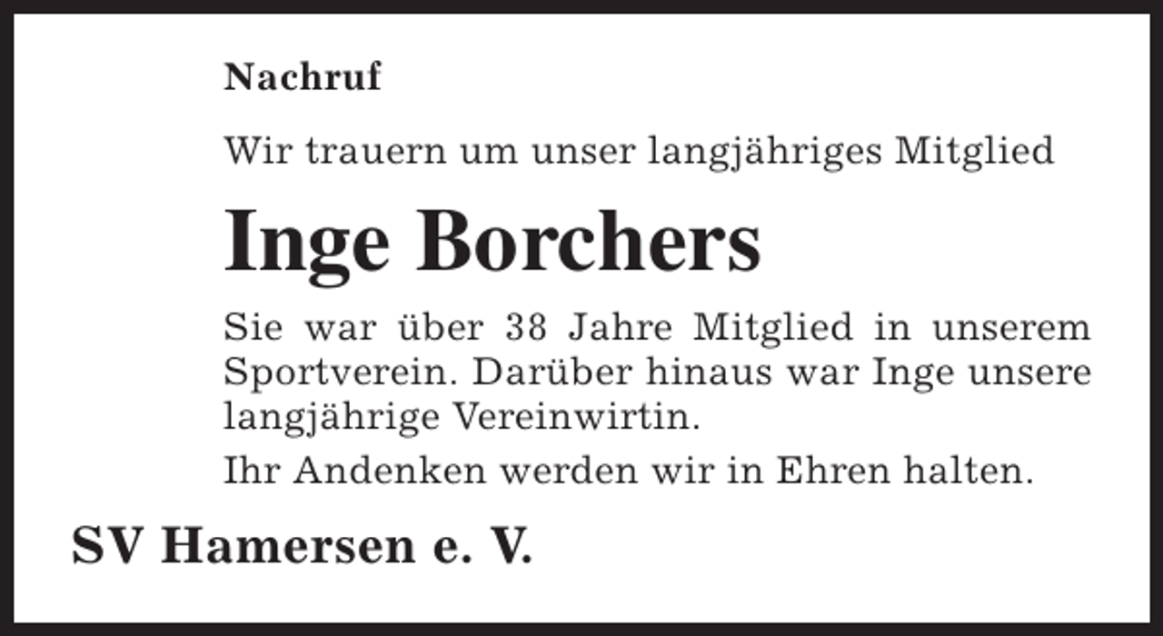 <p>Nachruf<br />Wir trauern um unser langjähriges Mitglied</p><p>Inge Borchers<br />Sie war über 38 Jahre Mitglied in unserem<br />Sportverein. Darüber hinaus war Inge unsere<br />langjährige Vereinwirtin.<br />Ihr Andenken werden wir in Ehren halten.</p><p>SV Hamersen e. V.</p>