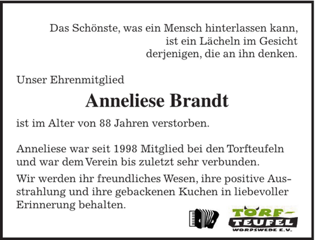 <p>Das Schönste, was ein Mensch hinterlassen kann,<br />ist ein Lächeln im Gesicht<br />derjenigen, die an ihn denken.<br />Unser Ehrenmitglied</p><p>Anneliese Brandt<br />ist im Alter von 88 Jahren verstorben.<br />Anneliese war seit 1998 Mitglied bei den Torfteufeln<br />und war dem Verein bis zuletzt sehr verbunden.<br />Wir werden ihr freundliches Wesen, ihre positive Ausstrahlung und ihre gebackenen Kuchen in liebevoller<br />Erinnerung behalten.</p>