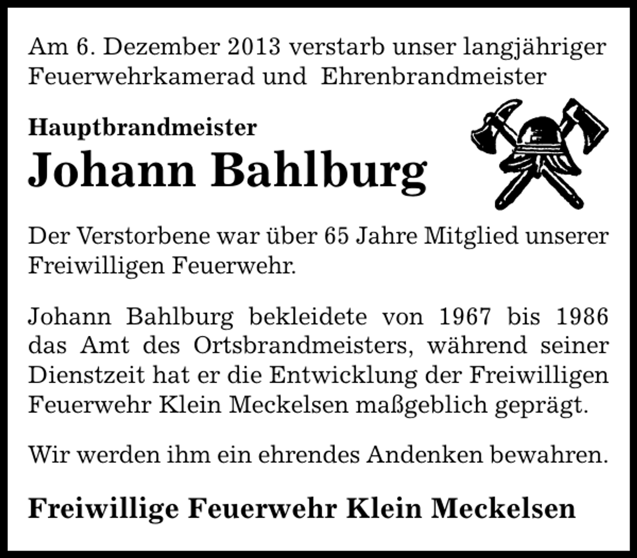 <p>Am 6. Dezember 2013 verstarb unser langjähriger<br />Feuerwehrkamerad und Ehrenbrandmeister<br />Hauptbrandmeister</p><p>Johann Bahlburg<br />Der Verstorbene war über 65 Jahre Mitglied unserer<br />Freiwilligen Feuerwehr.<br />Johann Bahlburg bekleidete von 1967 bis 1986<br />das Amt des Ortsbrandmeisters, während seiner<br />Dienstzeit hat er die Entwicklung der Freiwilligen<br />Feuerwehr Klein Meckelsen maßgeblich geprägt.<br />Wir werden ihm ein ehrendes Andenken bewahren.</p><p>Freiwillige Feuerwehr Klein Meckelsen</p>