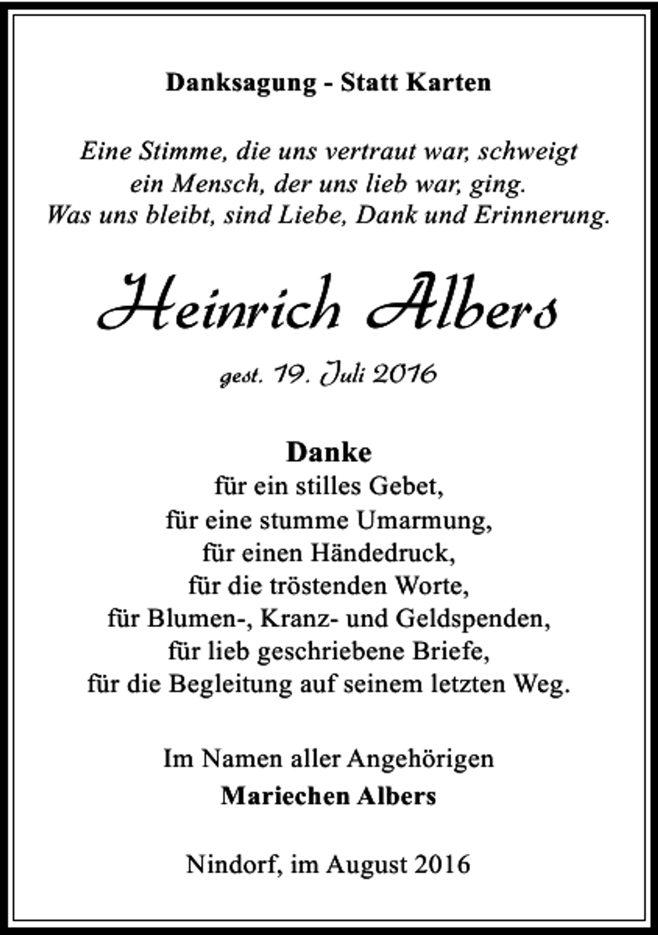 <p>Danksagung - Statt Karten<br />Eine Stimme, die uns vertraut war, schweigt<br />ein Mensch, der uns lieb war, ging.<br />Was uns bleibt, sind Liebe, Dank und Erinnerung.</p><p>Heinrich Albers<br />gest. 19. Juli 2016<br />Danke</p><p>für ein stilles Gebet,<br />für eine stumme Umarmung,<br />für einen Händedruck,<br />für die tröstenden Worte,<br />für Blumen-, Kranz- und Geldspenden,<br />für lieb geschriebene Briefe,<br />für die Begleitung auf seinem letzten Weg.<br />Im Namen aller Angehörigen<br />Mariechen Albers<br />Nindorf, im August 2016</p>