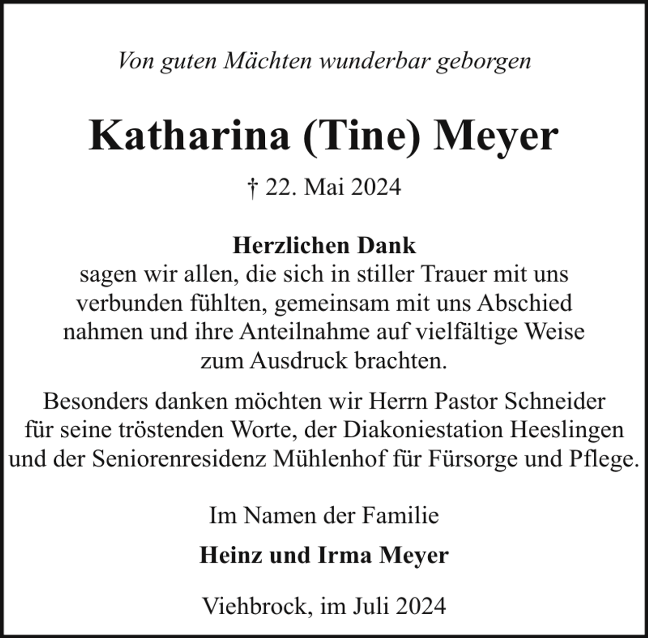 <p>Von guten Mächten wunderbar geborgen</p><p>Katharina (Tine) Meyer<br />† 22. Mai 2024<br />Herzlichen Dank<br />sagen wir allen, die sich in stiller Trauer mit uns<br />verbunden fühlten, gemeinsam mit uns Abschied<br />nahmen und ihre Anteilnahme auf vielfältige Weise<br />zum Ausdruck brachten.<br />Besonders danken möchten wir Herrn Pastor Schneider<br />für seine tröstenden Worte, der Diakoniestation Heeslingen<br />und der Seniorenresidenz Mühlenhof für Fürsorge und Pflege.<br />Im Namen der Familie<br />Heinz und Irma Meyer<br />Viehbrock, im Juli 2024</p>