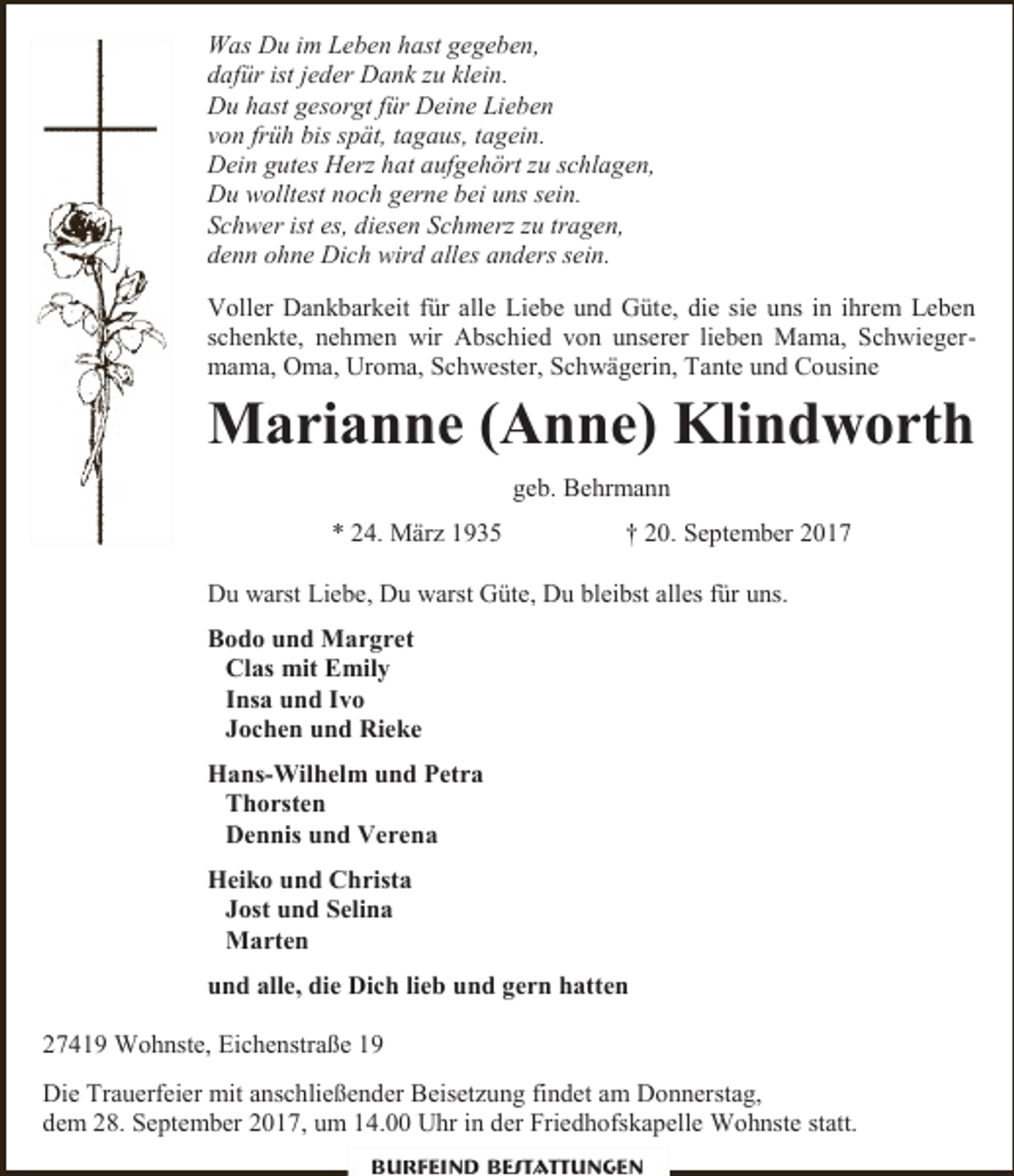 <p>Was Du im Leben hast gegeben,<br />dafür ist jeder Dank zu klein.<br />Du hast gesorgt für Deine Lieben<br />von früh bis spät, tagaus, tagein.<br />Dein gutes Herz hat aufgehört zu schlagen,<br />Du wolltest noch gerne bei uns sein.<br />Schwer ist es, diesen Schmerz zu tragen,<br />denn ohne Dich wird alles anders sein.<br />Voller Dankbarkeit für alle Liebe und Güte, die sie uns in ihrem Leben<br />schenkte, nehmen wir Abschied von unserer lieben Mama, Schwiegermama, Oma, Uroma, Schwester, Schwägerin, Tante und Cousine</p><p>Marianne (Anne) Klindworth<br />geb. Behrmann<br />* 24. März 1935</p><p>† 20. September 2017</p><p>Du warst Liebe, Du warst Güte, Du bleibst alles für uns.<br />Bodo und Margret<br />Clas mit Emily<br />Insa und Ivo<br />Jochen und Rieke<br />Hans-Wilhelm und Petra<br />Thorsten<br />Dennis und Verena<br />Heiko und Christa<br />Jost und Selina<br />Marten<br />und alle, die Dich lieb und gern hatten<br />27419 Wohnste, Eichenstraße 19<br />Die Trauerfeier mit anschließender Beisetzung findet am Donnerstag,<br />dem 28. September 2017, um 14.00 Uhr in der Friedhofskapelle Wohnste statt.<br />Burfeind Bestattungen</p>