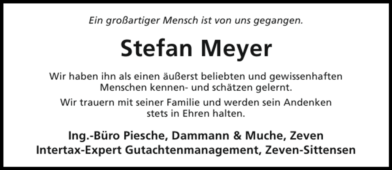 <p>Ein großartiger Mensch ist von uns gegangen.</p><p>Stefan Meyer<br />Wir haben ihn als einen äußerst beliebten und gewissenhaften<br />Menschen kennen- und schätzen gelernt.<br />Wir trauern mit seiner Familie und werden sein Andenken<br />stets in Ehren halten.</p><p>Ing.-Büro Piesche, Dammann &amp; Muche, Zeven<br />Intertax-Expert Gutachtenmanagement, Zeven-Sittensen</p>
