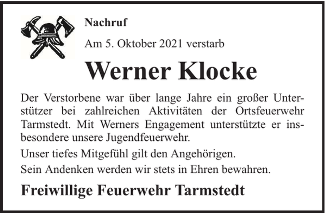 <p>Nachruf<br />Am 5. Oktober 2021 verstarb</p><p>Werner Klocke<br />Der Verstorbene war über lange Jahre ein großer Unterstützer bei zahlreichen Aktivitäten der Ortsfeuerwehr<br />Tarmstedt. Mit Werners Engagement unterstützte er insbesondere unsere Jugendfeuerwehr.<br />Unser tiefes Mitgefühl gilt den Angehörigen.<br />Sein Andenken werden wir stets in Ehren bewahren.</p><p>Freiwillige Feuerwehr Tarmstedt</p>