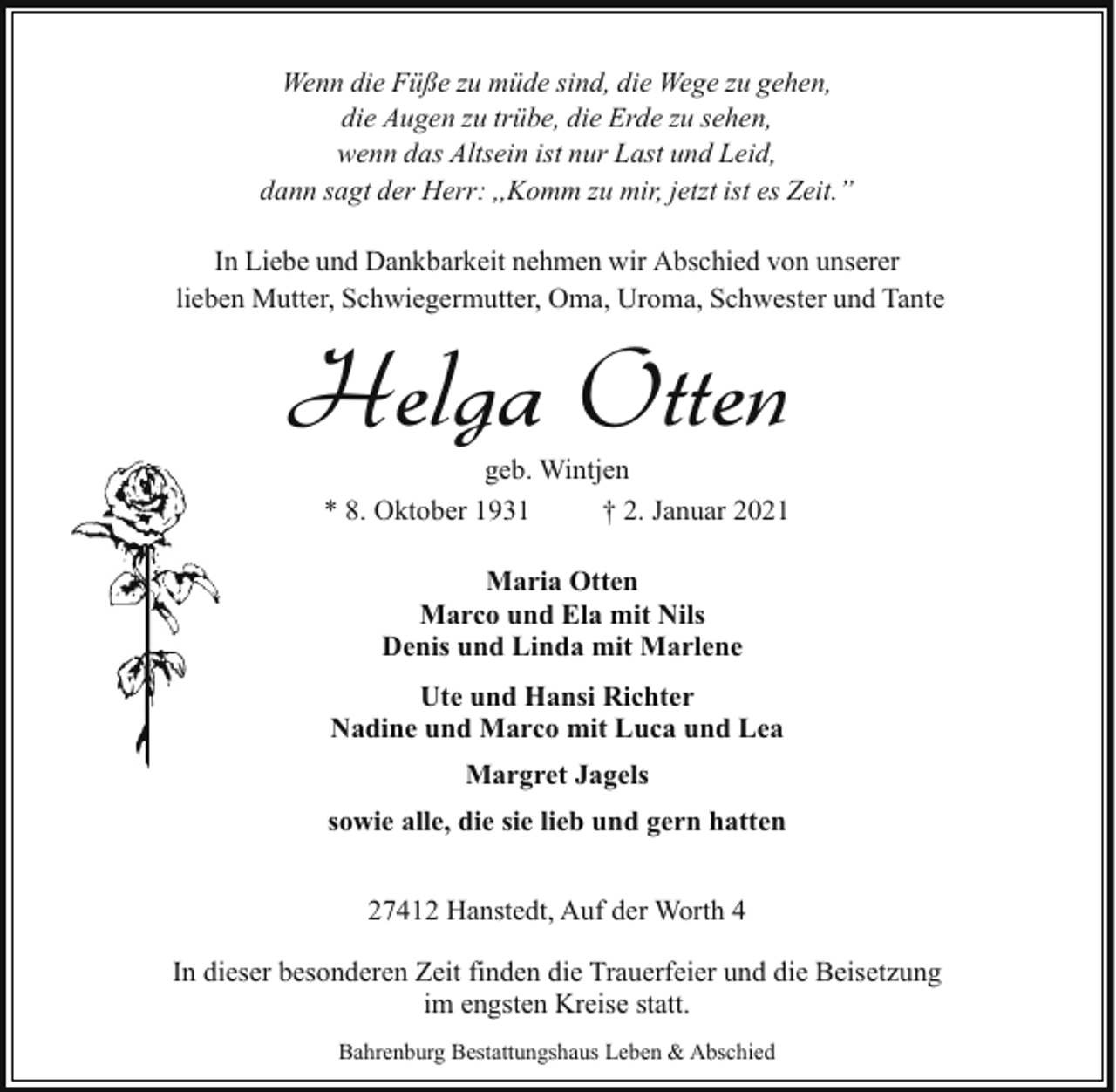 <p>Wenn die Füße zu müde sind, die Wege zu gehen,<br />die Augen zu trübe, die Erde zu sehen,<br />wenn das Altsein ist nur Last und Leid,<br />dann sagt der Herr: ,,Komm zu mir, jetzt ist es Zeit.ˮ<br />In Liebe und Dankbarkeit nehmen wir Abschied von unserer<br />lieben Mutter, Schwiegermutter, Oma, Uroma, Schwester und Tante</p><p>Helga Otten</p><p>geb. Wintjen<br />* 8. Oktober 1931<br />† 2. Januar 2021<br />Maria Otten<br />Marco und Ela mit Nils<br />Denis und Linda mit Marlene<br />Ute und Hansi Richter<br />Nadine und Marco mit Luca und Lea<br />Margret Jagels<br />sowie alle, die sie lieb und gern hatten<br />27412 Hanstedt, Auf der Worth 4</p><p>In dieser besonderen Zeit finden die Trauerfeier und die Beisetzung<br />im engsten Kreise statt.<br />Bahrenburg Bestattungshaus Leben &amp; Abschied</p>