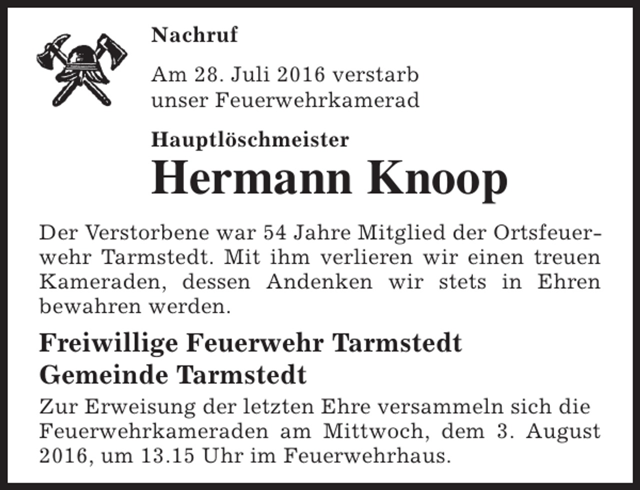 <p>Nachruf<br />Am 28. Juli 2016 verstarb<br />unser Feuerwehrkamerad<br />Hauptlöschmeister</p><p>Hermann Knoop<br />Der Verstorbene war 54 Jahre Mitglied der Ortsfeuerwehr Tarmstedt. Mit ihm verlieren wir einen treuen<br />Kameraden, dessen Andenken wir stets in Ehren<br />bewahren werden.</p><p>Freiwillige Feuerwehr Tarmstedt<br />Gemeinde Tarmstedt</p><p>Zur Erweisung der letzten Ehre versammeln sich die<br />Feuerwehrkameraden am Mittwoch, dem 3. August<br />2016, um 13.15 Uhr im Feuerwehrhaus.</p>