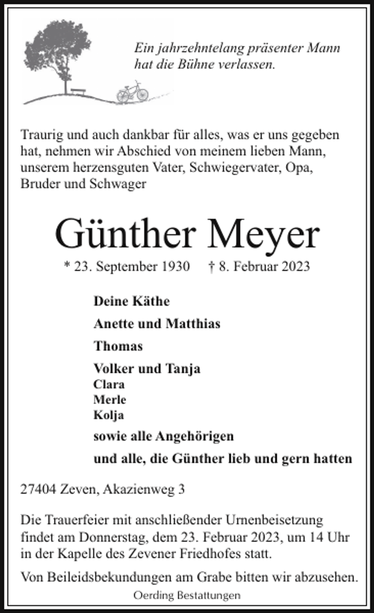 <p>Ein jahhrzehntelang präsenter Mann<br />hat diee Bühne verlassen.</p><p>Traurig und auch dankbar für alles, was er uns gegeben<br />hat, nehmen wir Abschied von meinem lieben Mann,<br />unserem herzensguten Vater, Schwiegervater, Opa,<br />Bruder und Schwager</p><p>Günther Meyer<br />* 23. September 1930</p><p>† 8. Februar 2023</p><p>Deine Käthe<br />Anette und Matthias<br />Thomas<br />Volker und Tanja</p><p>Clara<br />Merle<br />Kolja</p><p>sowie alle Angehörigen<br />und alle, die Günther lieb und gern hatten<br />27404 Zeven, Akazienweg 3<br />Die Trauerfeier mit anschließender Urnenbeisetzung<br />findet am Donnerstag, dem 23. Februar 2023, um 14 Uhr<br />in der Kapelle des Zevener Friedhofes statt.<br />Von Beileidsbekundungen am Grabe bitten wir abzusehen.<br />Oerding Bestattungen</p>