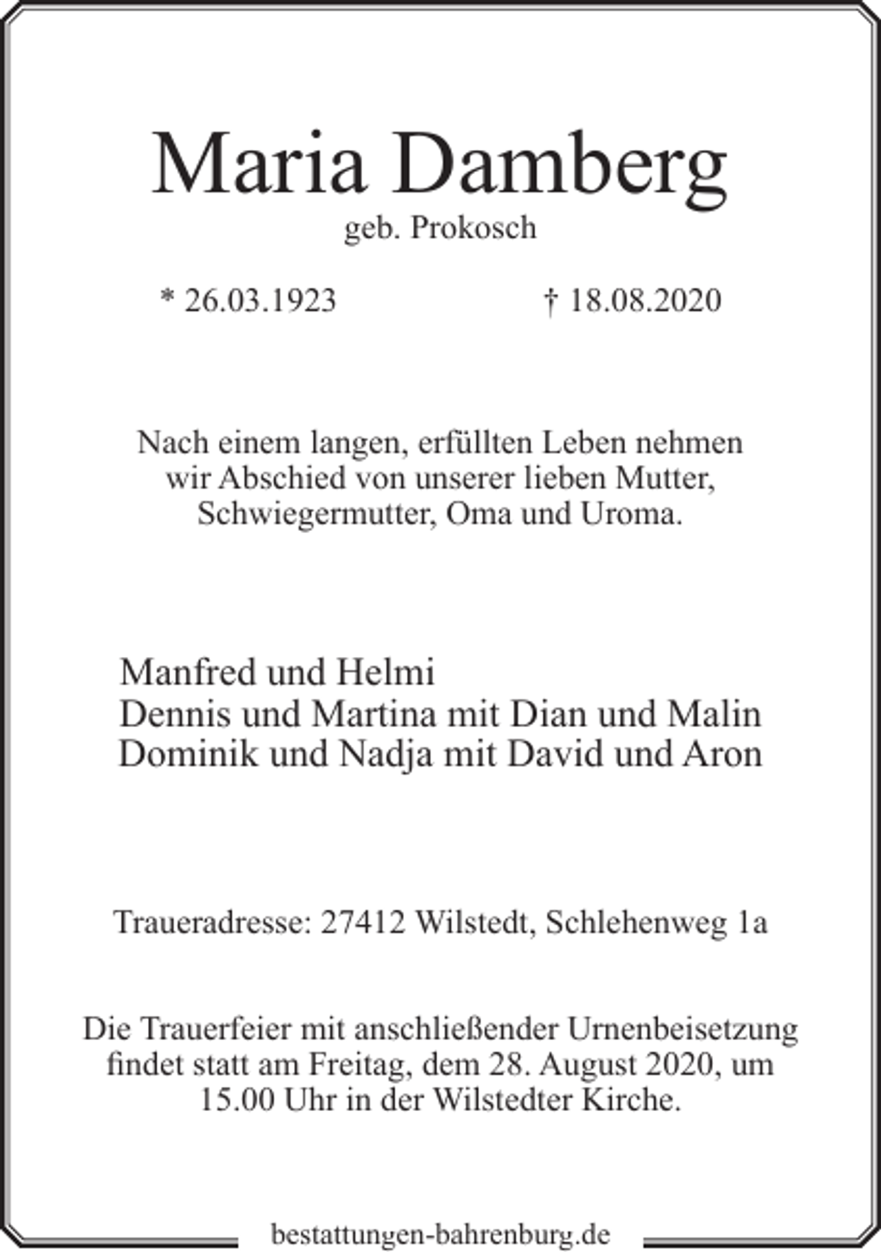 <p>Maria Damberg<br />geb. Prokosch</p><p>* 26.03.1923</p><p>† 18.08.2020</p><p>Nach einem langen, erfüllten Leben nehmen<br />wir Abschied von unserer lieben Mutter,<br />Schwiegermutter, Oma und Uroma.</p><p>Manfred und Helmi<br />Dennis und Martina mit Dian und Malin<br />Dominik und Nadja mit David und Aron</p><p>Traueradresse: 27412 Wilstedt, Schlehenweg 1a<br />Die Trauerfeier mit anschließender Urnenbeisetzung<br />findet statt am Freitag, dem 28. August 2020, um<br />15.00 Uhr in der Wilstedter Kirche.</p><p>bestattungen-bahrenburg.de</p>