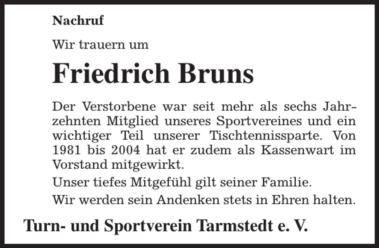 <p>Nachruf<br />Wir trauern um</p><p>Friedrich Bruns<br />Der Verstorbene war seit mehr als sechs Jahrzehnten Mitglied unseres Sportvereines und ein<br />wichtiger Teil unserer Tischtennissparte. Von<br />1981 bis 2004 hat er zudem als Kassenwart im<br />Vorstand mitgewirkt.<br />Unser tiefes Mitgefühl gilt seiner Familie.<br />Wir werden sein Andenken stets in Ehren halten.</p><p>Turn- und Sportverein Tarmstedt e. V.</p>