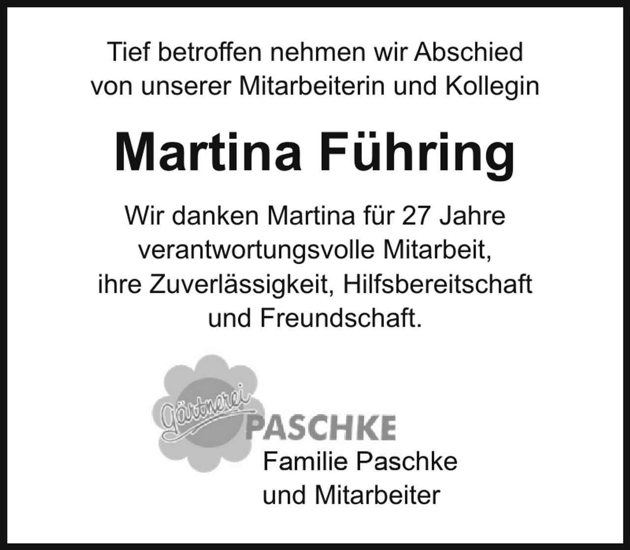 <p>Tief betroffen nehmen wir Abschied<br />von unserer Mitarbeiterin und Kollegin</p><p>Martina Führing<br />Wir danken Martina für 27 Jahre<br />verantwortungsvolle Mitarbeit,<br />ihre Zuverlässigkeit, Hilfsbereitschaft<br />und Freundschaft.</p><p>Familie Paschke<br />und Mitarbeiter</p>