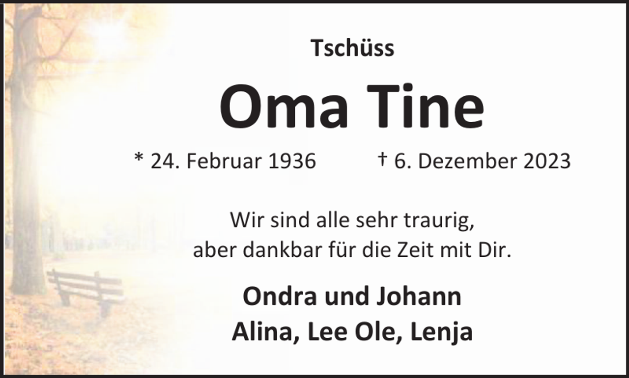 <p>Tschüss</p><p>Oma Tine</p><p>* 24. Februar 1936</p><p>† 6. Dezember 2023</p><p>Wir sind alle sehr traurig,<br />aber dankbar für die Zeit mit Dir.</p><p>Ondra und Johann<br />Alina, Lee Ole, Lenja</p>