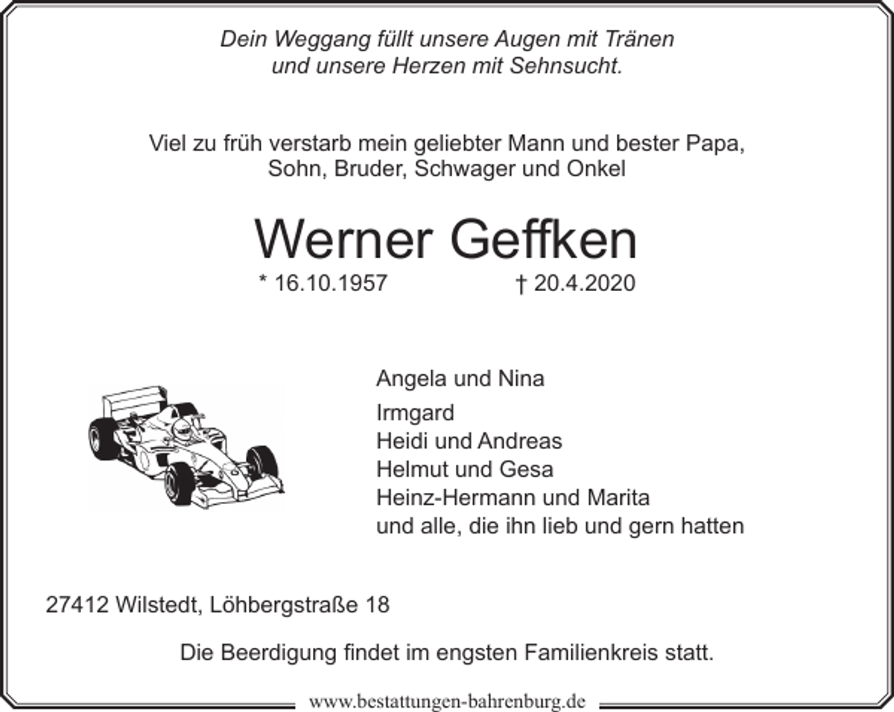 <p>Dein Weggang füllt unsere Augen mit Tränen<br />und unsere Herzen mit Sehnsucht.<br />Viel zu früh verstarb mein geliebter Mann und bester Papa,<br />Sohn, Bruder, Schwager und Onkel</p><p>Werner Geffken<br />* 16.10.1957</p><p>† 20.4.2020</p><p>Angela und Nina<br />Irmgard<br />Heidi und Andreas<br />Helmut und Gesa<br />Heinz-Hermann und Marita<br />und alle, die ihn lieb und gern hatten<br />27412 Wilstedt, Löhbergstraße 18<br />Die Beerdigung findet im engsten Familienkreis statt.<br />www.bestattungen-bahrenburg.de</p>