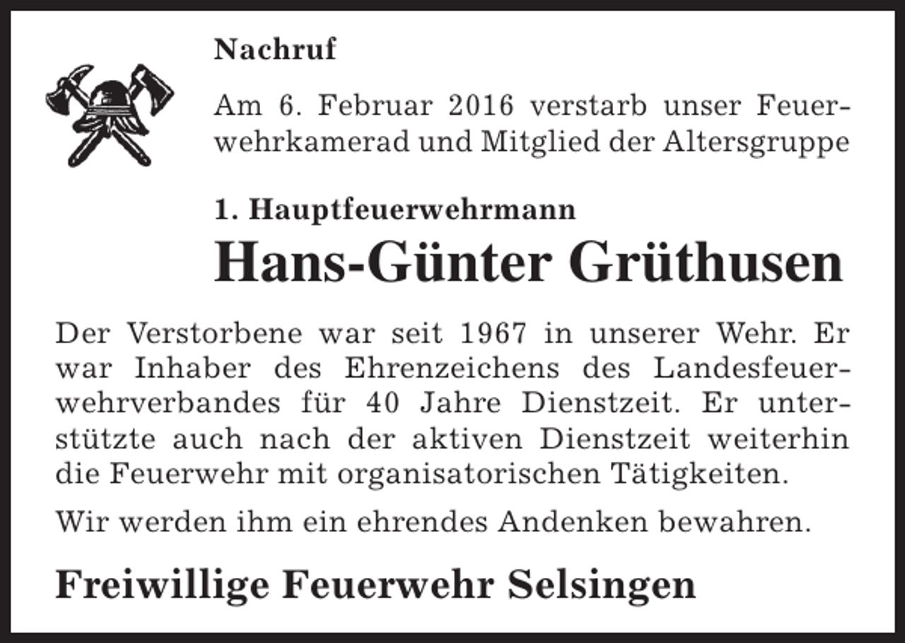 <p>Nachruf<br />Am 6. Februar 2016 verstarb unser Feuerwehrkamerad und Mitglied der Altersgruppe<br />1. Hauptfeuerwehrmann</p><p>Hans-Günter Grüthusen<br />Der Verstorbene war seit 1967 in unserer Wehr. Er<br />war Inhaber des Ehrenzeichens des Landesfeuerwehrverbandes für 40 Jahre Dienstzeit. Er unterstützte auch nach der aktiven Dienstzeit weiterhin<br />die Feuerwehr mit organisatorischen Tätigkeiten.<br />Wir werden ihm ein ehrendes Andenken bewahren.</p><p>Freiwillige Feuerwehr Selsingen</p>