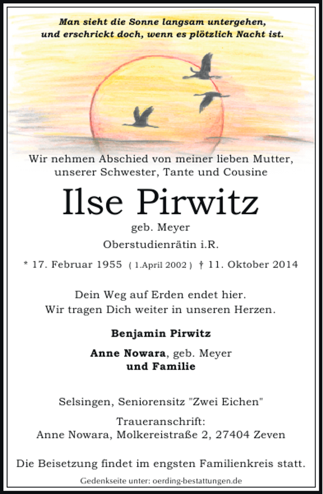 <p>Man sieht die Sonne langsam untergehen,<br />und erschrickt doch, wenn es plötzlich Nacht ist.</p><p>Wir nehmen Abschied von meiner lieben Mutter,<br />unserer Schwester, Tante und Cousine</p><p>Ilse Pirwitz<br />geb. Meyer</p><p>Oberstudienrätin i.R.<br />* 17. Februar 1955 ( 1.April 2002 ) † 11. Oktober 2014</p><p>Dein Weg auf Erden endet hier.<br />Wir tragen Dich weiter in unseren Herzen.<br />Benjamin Pirwitz<br />Anne Nowara, geb. Meyer<br />und Familie<br />Selsingen, Seniorensitz "Zwei Eichen"<br />Traueranschrift:<br />Anne Nowara, Molkereistraße 2, 27404 Zeven<br />Die Beisetzung findet im engsten Familienkreis statt.<br />Gedenkseite unter: oerding-bestattungen.de</p>