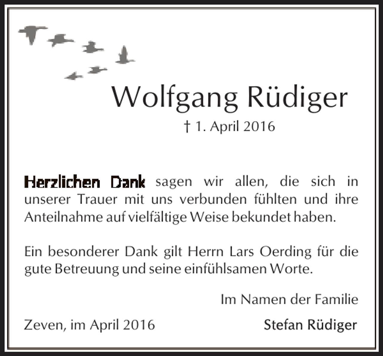 <p>Wolfgang Rüdiger<br />† 1. April 2016</p><p>sagen wir allen, die sich in<br />unserer Trauer mit uns verbunden fühlten und ihre<br />Anteilnahme auf vielfältige Weise bekundet haben.<br />Ein besonderer Dank gilt Herrn Lars Oerding für die<br />gute Betreuung und seine einfühlsamen Worte.<br />Im Namen der Familie<br />Zeven, im April 2016</p>
