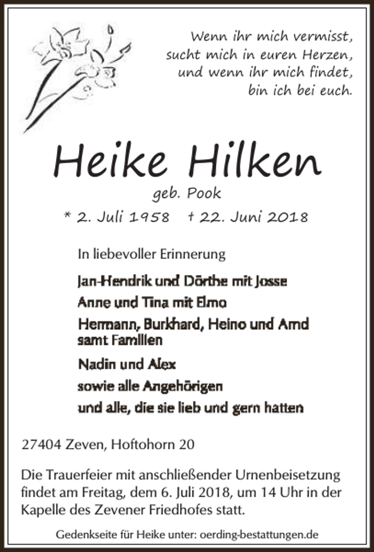 <p>Wenn ihr mich vermisst,<br />sucht mich in euren Herzen,<br />und wenn ihr mich findet,<br />bin ich bei euch.</p><p>Heike Hilken<br />geb. Pook</p><p>* 2. Juli 1958</p><p>† 22. Juni 2018</p><p>In liebevoller Erinnerung</p><p>27404 Zeven, Hoftohorn 20<br />Die Trauerfeier mit anschließender Urnenbeisetzung<br />findet am Freitag, dem 6. Juli 2018, um 14 Uhr in der<br />Kapelle des Zevener Friedhofes statt.<br />Gedenkseite für Heike unter: oerding-bestattungen.de</p>