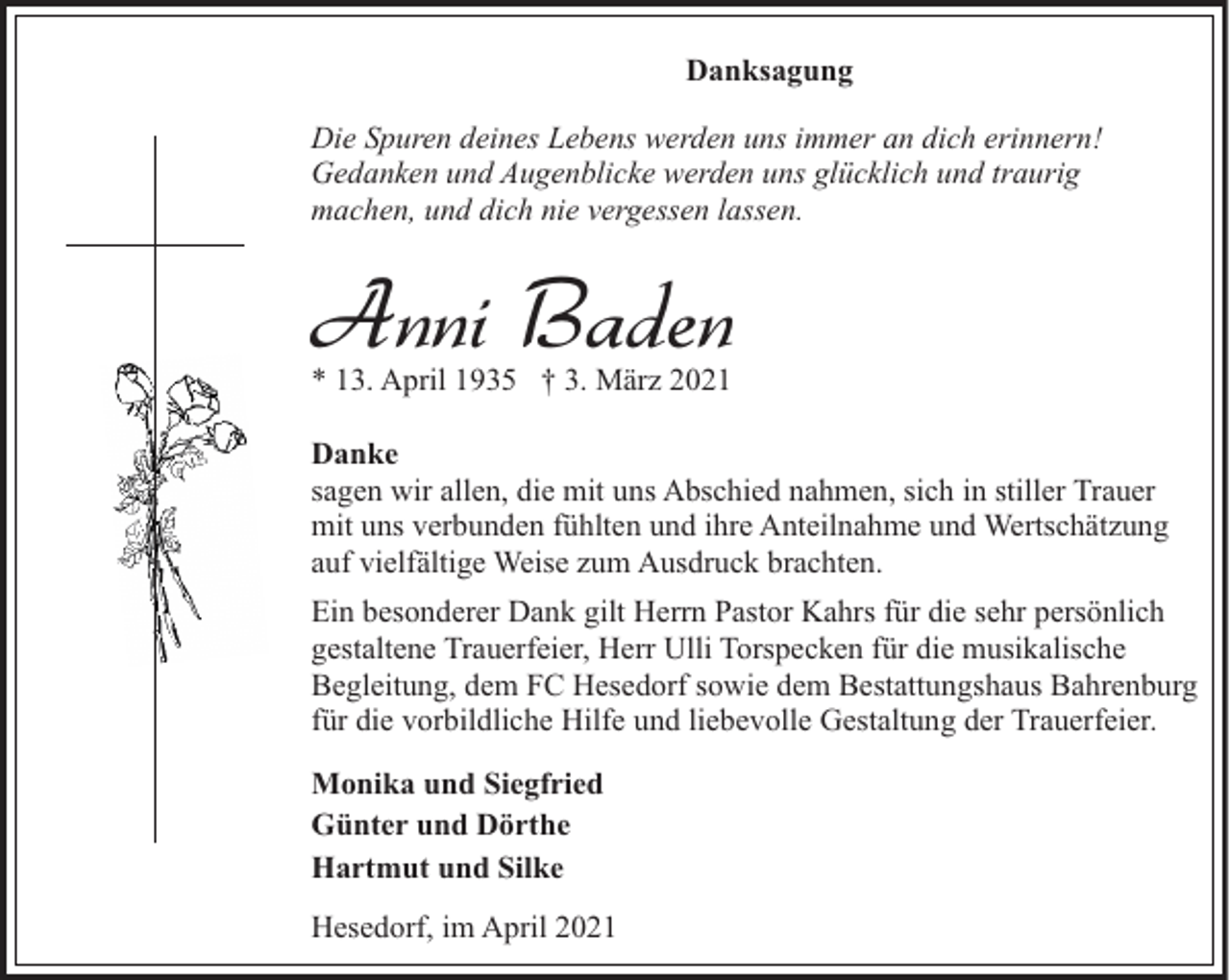 <p>Danksagung<br />Die Spuren deines Lebens werden uns immer an dich erinnern!<br />Gedanken und Augenblicke werden uns glücklich und traurig<br />machen, und dich nie vergessen lassen.</p><p>Anni Baden<br />* 13. April 1935 † 3. März 2021</p><p>Danke<br />sagen wir allen, die mit uns Abschied nahmen, sich in stiller Trauer<br />mit uns verbunden fühlten und ihre Anteilnahme und Wertschätzung<br />auf vielfältige Weise zum Ausdruck brachten.<br />Ein besonderer Dank gilt Herrn Pastor Kahrs für die sehr persönlich<br />gestaltene Trauerfeier, Herr Ulli Torspecken für die musikalische<br />Begleitung, dem FC Hesedorf sowie dem Bestattungshaus Bahrenburg<br />für die vorbildliche Hilfe und liebevolle Gestaltung der Trauerfeier.<br />Monika und Siegfried<br />Günter und Dörthe<br />Hartmut und Silke<br />Hesedorf, im April 2021</p>