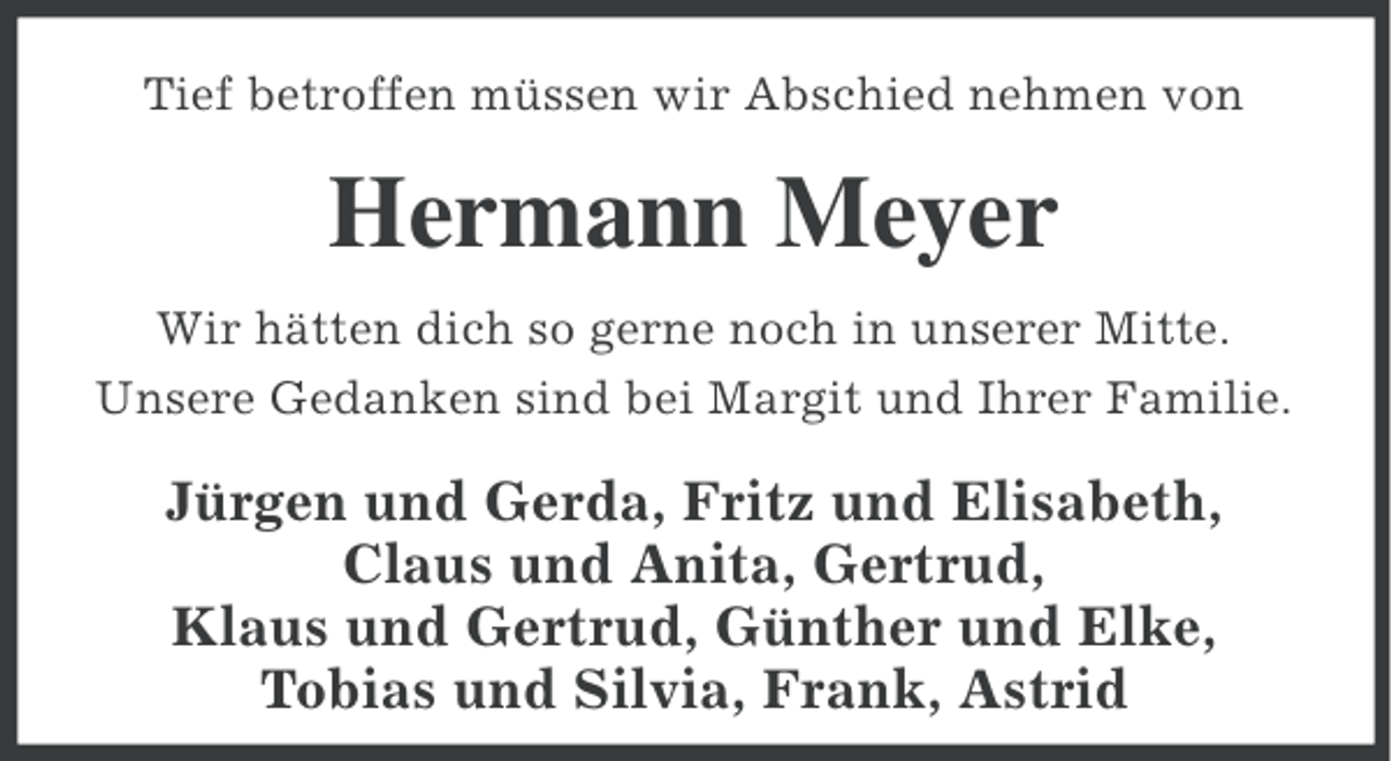 <p>Tief betroffen müssen wir Abschied nehmen von</p><p>Hermann Meyer<br />Wir hätten dich so gerne noch in unserer Mitte.<br />Unsere Gedanken sind bei Margit und Ihrer Familie.</p><p>Jürgen und Gerda, Fritz und Elisabeth,<br />Claus und Anita, Gertrud,<br />Klaus und Gertrud, Günther und Elke,<br />Tobias und Silvia, Frank, Astrid</p>