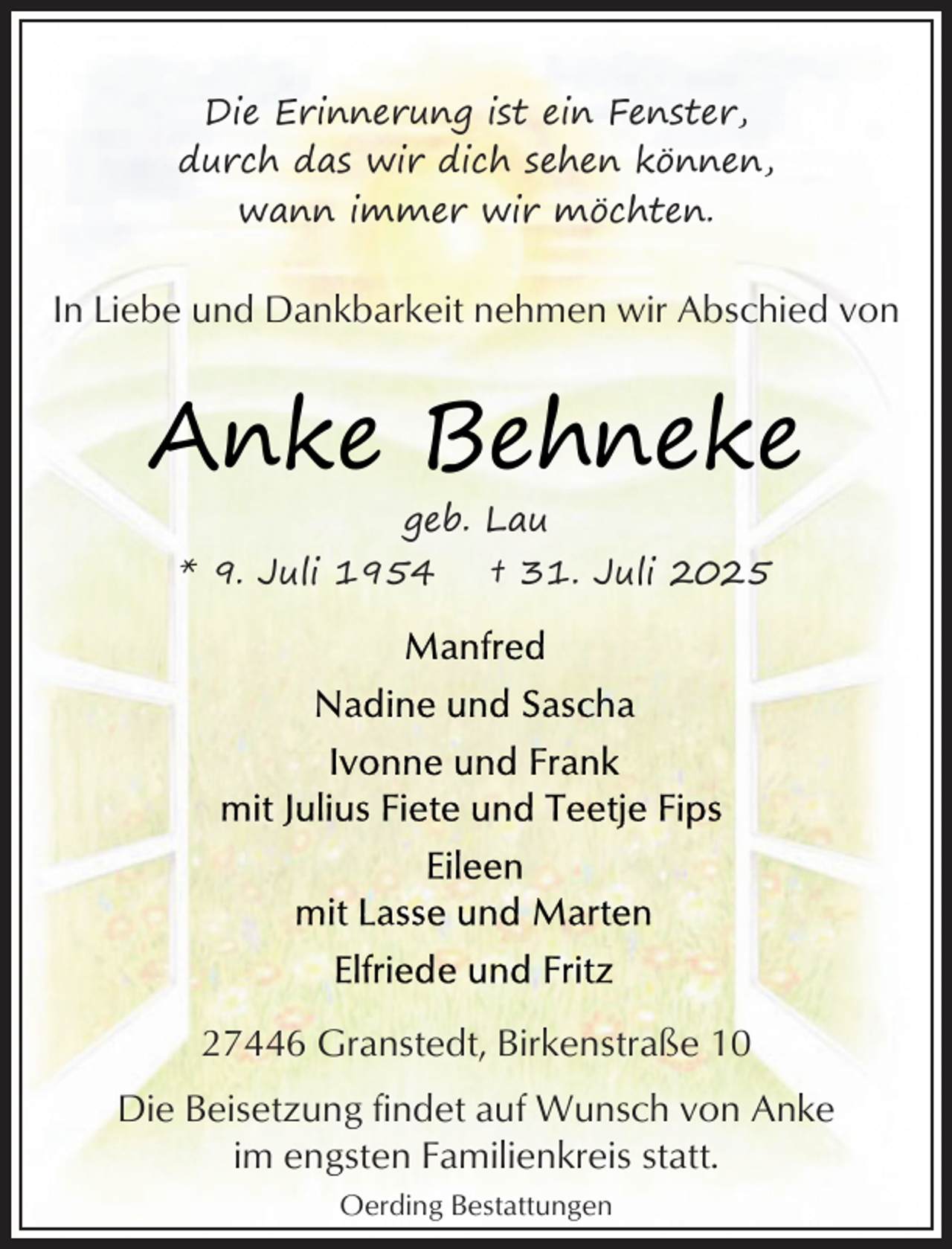 <p>Die Erinnerung ist ein Fenster,<br />durch das wir dich sehen können,<br />wann immer wir möchten.</p><p>In Liebe und Dankbarkeit nehmen wir Abschied von</p><p>Anke Behneke<br />geb. Lau</p><p>* 9. Juli 1954</p><p>† 31. Juli 2025</p><p>27446 Granstedt, Birkenstraße 10<br />Die Beisetzung findet auf Wunsch von Anke<br />im engsten Familienkreis statt.<br />Oerding Bestattungen</p>