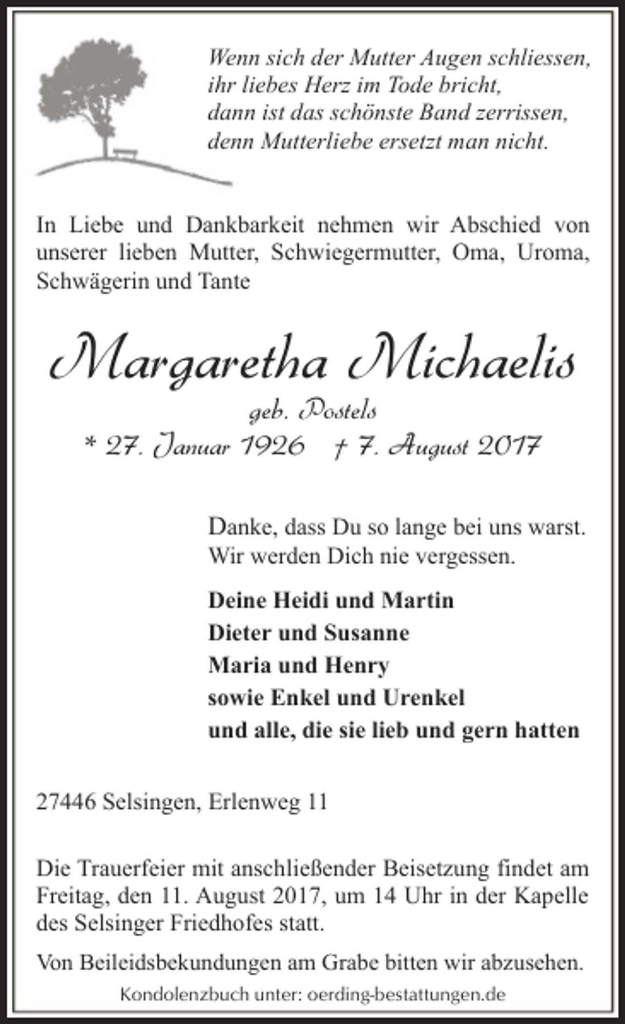 <p>Wenn sich der Mutter Augen schliessen,<br />ihr liebes Herz im Tode bricht,<br />dann ist das schönste Band zerrissen,<br />denn Mutterliebe ersetzt man nicht.<br />In Liebe und Dankbarkeit nehmen wir Abschied von<br />unserer lieben Mutter, Schwiegermutter, Oma, Uroma,<br />Schwägerin und Tante</p><p>Margaretha Michaelis<br />geb. Postels<br />* 27. Januar 1926 † 7. August 2017</p><p>Danke, dass Du so lange bei uns warst.<br />Wir werden Dich nie vergessen.</p><p>Deine Heidi und Martin<br />Dieter und Susanne<br />Maria und Henry<br />sowie Enkel und Urenkel<br />und alle, die sie lieb und gern hatten<br />27446 Selsingen, Erlenweg 11<br />Die Trauerfeier mit anschließender Beisetzung findet am<br />Freitag, den 11. August 2017, um 14 Uhr in der Kapelle<br />des Selsinger Friedhofes statt.<br />Von Beileidsbekundungen am Grabe bitten wir abzusehen.<br />Kondolenzbuch unter: oerding-bestattungen.de</p>