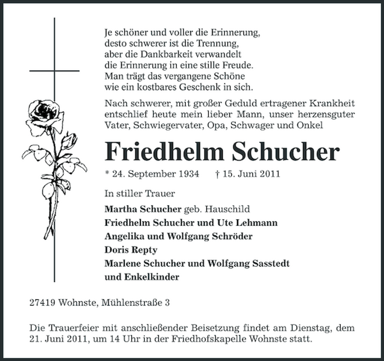<p>Je schöner und voller die Erinnerung, desto schwerer ist die Trennung, aber die Dankbarkeit verwandelt die Erinnerung in eine stille Freude. Man trägt das vergangene Schöne wie ein kostbares Geschenk in sich.</p><p>Nach schwerer, mit großer Geduld ertragener Krankheit entschlief heute mein lieber Mann, unser herzensguter Vater, Schwiegervater, Opa, Schwager und Onkel</p><p>Friedhelm Schucher<br />* 24. September 1934 In stiller Trauer Martha Schucher geb. Hauschild Friedhelm Schucher und Ute Lehmann Angelika und Wolfgang Schröder Doris Repty Marlene Schucher und Wolfgang Sasstedt und Enkelkinder 27419 Wohnste, Mühlenstraße 3 Die Trauerfeier mit anschließender Beisetzung findet am Dienstag, dem 21. Juni 2011, um 14 Uhr in der Friedhofskapelle Wohnste statt. † 15. Juni 2011</p>
