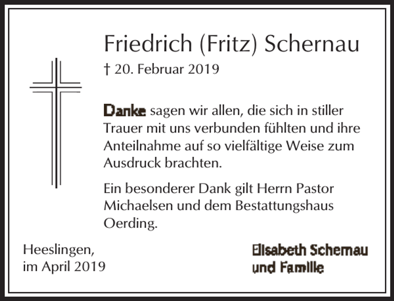 <p>Friedrich (Fritz) Schernau</p><p>† 20. Februar 2019</p><p>sagen wir allen, die sich in stiller<br />Trauer mit uns verbunden fühlten und ihre<br />Anteilnahme auf so vielfältige Weise zum<br />Ausdruck brachten.<br />Ein besonderer Dank gilt Herrn Pastor<br />Michaelsen und dem Bestattungshaus<br />Oerding.<br />Heeslingen,<br />im April 2019</p>