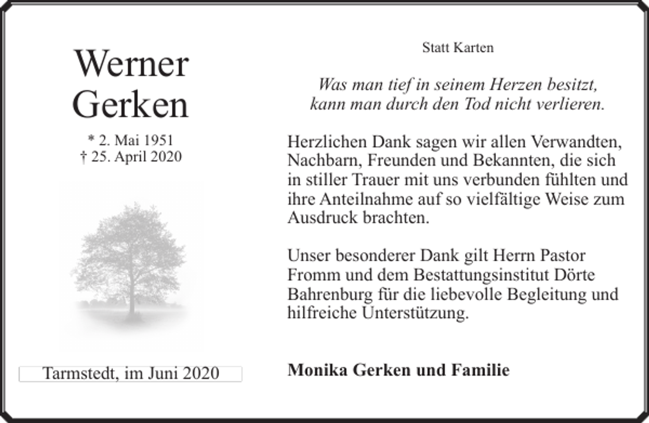<p>Werner<br />Gerken<br />* 2. Mai 1951<br />† 25. April 2020</p><p>Statt Karten</p><p>Was man tief in seinem Herzen besitzt,<br />kann man durch den Tod nicht verlieren.<br />Herzlichen Dank sagen wir allen Verwandten,<br />Nachbarn, Freunden und Bekannten, die sich<br />in stiller Trauer mit uns verbunden fühlten und<br />ihre Anteilnahme auf so vielfältige Weise zum<br />Ausdruck brachten.<br />Unser besonderer Dank gilt Herrn Pastor<br />Fromm und dem Bestattungsinstitut Dörte<br />Bahrenburg für die liebevolle Begleitung und<br />hilfreiche Unterstützung.</p><p>Tarmstedt, im Juni 2020</p><p>Monika Gerken und Familie</p>