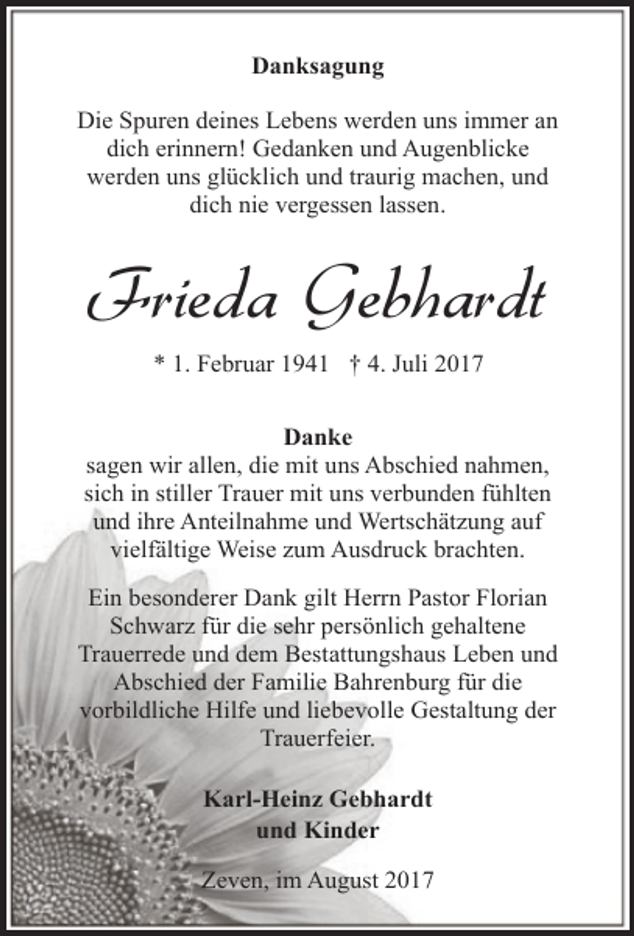 <p>Danksagung<br />Die Spuren deines Lebens werden uns immer an<br />dich erinnern! Gedanken und Augenblicke<br />werden uns glücklich und traurig machen, und<br />dich nie vergessen lassen.</p><p>Frieda Gebhardt<br />* 1. Februar 1941 † 4. Juli 2017<br />Danke<br />sagen wir allen, die mit uns Abschied nahmen,<br />sich in stiller Trauer mit uns verbunden fühlten<br />und ihre Anteilnahme und Wertschätzung auf<br />vielfältige Weise zum Ausdruck brachten.<br />Ein besonderer Dank gilt Herrn Pastor Florian<br />Schwarz für die sehr persönlich gehaltene<br />Trauerrede und dem Bestattungshaus Leben und<br />Abschied der Familie Bahrenburg für die<br />vorbildliche Hilfe und liebevolle Gestaltung der<br />Trauerfeier.<br />Karl-Heinz Gebhardt<br />und Kinder<br />Zeven, im August 2017</p>