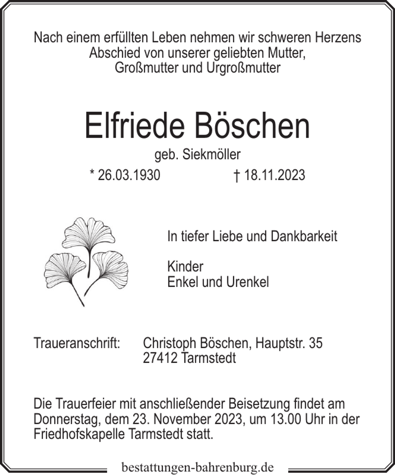 <p>Nach einem erfüllten Leben nehmen wir schweren Herzens<br />Abschied von unserer geliebten Mutter,<br />Großmutter und Urgroßmutter</p><p>Elfriede Böschen<br />geb. Siekmöller<br />* 26.03.1930<br />† 18.11.2023</p><p>In tiefer Liebe und Dankbarkeit<br />Kinder<br />Enkel und Urenkel</p><p>Traueranschrift:</p><p>Christoph Böschen, Hauptstr. 35<br />27412 Tarmstedt</p><p>Die Trauerfeier mit anschließender Beisetzung findet am<br />Donnerstag, dem 23. November 2023, um 13.00 Uhr in der<br />Friedhofskapelle Tarmstedt statt.<br />bestattungen-bahrenburg.de</p>