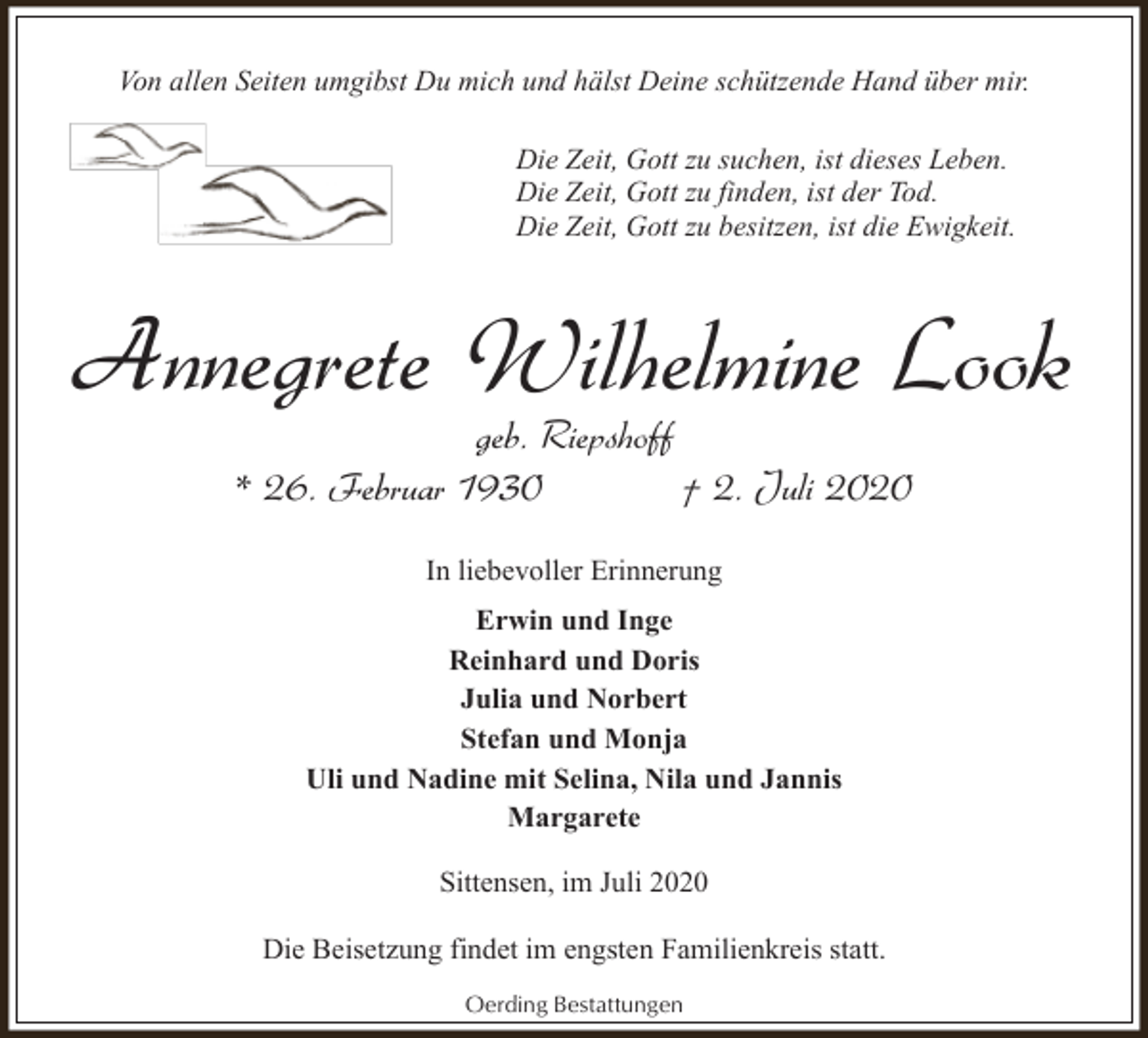<p>Von allen Seiten umgibst Du mich und hälst Deine schützende Hand über mir.<br />Die Zeit, Gott zu suchen, ist dieses Leben.<br />Die Zeit, Gott zu finden, ist der Tod.<br />Die Zeit, Gott zu besitzen, ist die Ewigkeit.</p><p>Annegrete Wilhelmine Look<br />geb. Riepshoff<br />* 26. Februar 1930<br />† 2. Juli 2020<br />In liebevoller Erinnerung<br />Erwin und Inge<br />Reinhard und Doris<br />Julia und Norbert<br />Stefan und Monja<br />Uli und Nadine mit Selina, Nila und Jannis<br />Margarete<br />Sittensen, im Juli 2020<br />Die Beisetzung findet im engsten Familienkreis statt.<br />Oerding Bestattungen</p>