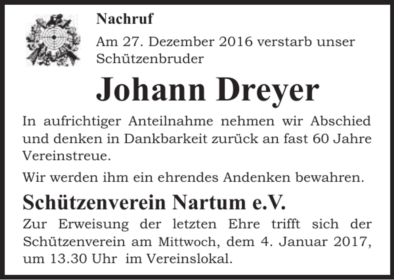 <p>Nachruf<br />Am 27. Dezember 2016 verstarb unser<br />Schützenbruder</p><p>Johann Dreyer</p><p>In aufrichtiger Anteilnahme nehmen wir Abschied<br />und denken in Dankbarkeit zurück an fast 60 Jahre<br />Vereinstreue.<br />Wir werden ihm ein ehrendes Andenken bewahren.</p><p>Schützenverein Nartum e.V.</p><p>Zur Erweisung der letzten Ehre trifft sich der<br />Schützenverein am Mittwoch, dem 4. Januar 2017,<br />um 13.30 Uhr im Vereinslokal.</p>
